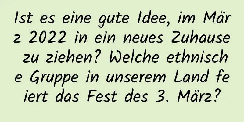 Ist es eine gute Idee, im März 2022 in ein neues Zuhause zu ziehen? Welche ethnische Gruppe in unserem Land feiert das Fest des 3. März?