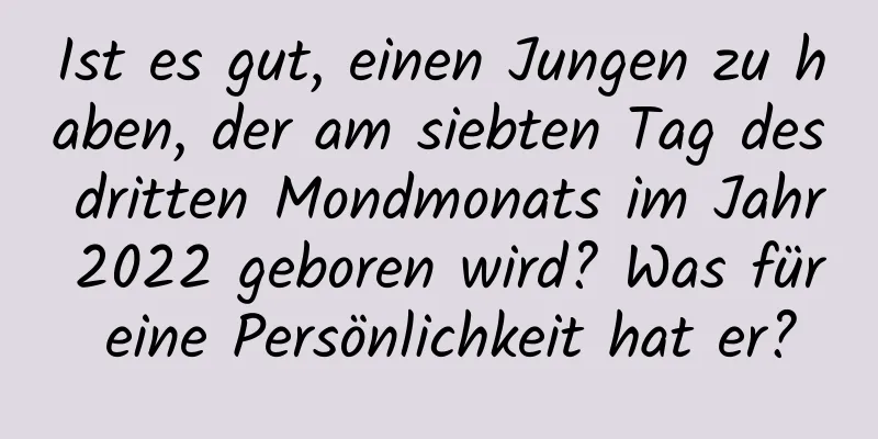 Ist es gut, einen Jungen zu haben, der am siebten Tag des dritten Mondmonats im Jahr 2022 geboren wird? Was für eine Persönlichkeit hat er?