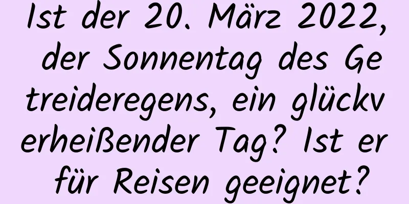 Ist der 20. März 2022, der Sonnentag des Getreideregens, ein glückverheißender Tag? Ist er für Reisen geeignet?