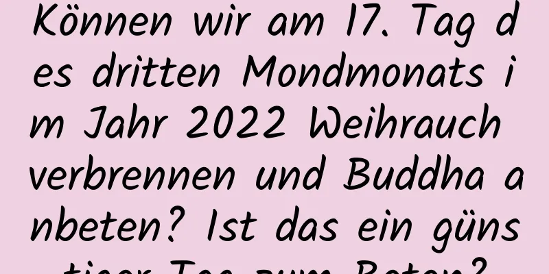 Können wir am 17. Tag des dritten Mondmonats im Jahr 2022 Weihrauch verbrennen und Buddha anbeten? Ist das ein günstiger Tag zum Beten?