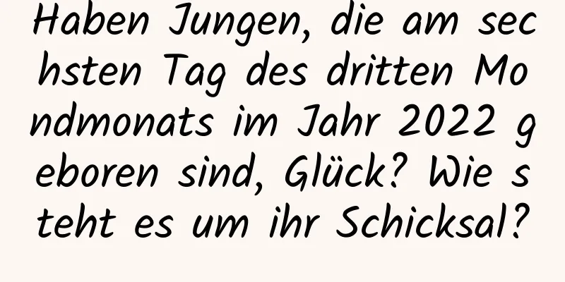 Haben Jungen, die am sechsten Tag des dritten Mondmonats im Jahr 2022 geboren sind, Glück? Wie steht es um ihr Schicksal?