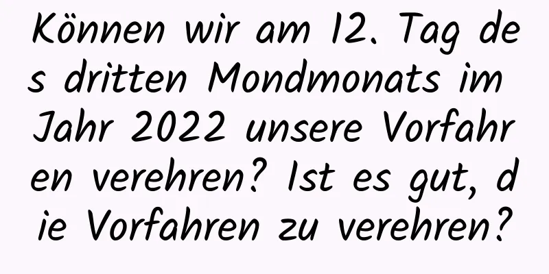 Können wir am 12. Tag des dritten Mondmonats im Jahr 2022 unsere Vorfahren verehren? Ist es gut, die Vorfahren zu verehren?