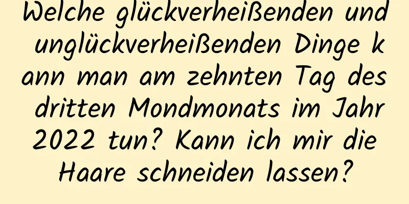 Welche glückverheißenden und unglückverheißenden Dinge kann man am zehnten Tag des dritten Mondmonats im Jahr 2022 tun? Kann ich mir die Haare schneiden lassen?