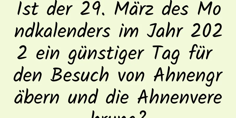 Ist der 29. März des Mondkalenders im Jahr 2022 ein günstiger Tag für den Besuch von Ahnengräbern und die Ahnenverehrung?