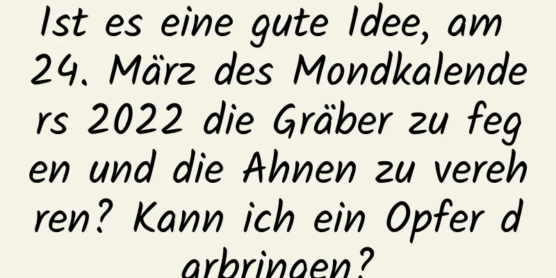 Ist es eine gute Idee, am 24. März des Mondkalenders 2022 die Gräber zu fegen und die Ahnen zu verehren? Kann ich ein Opfer darbringen?