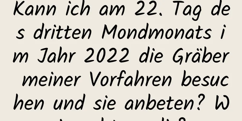 Kann ich am 22. Tag des dritten Mondmonats im Jahr 2022 die Gräber meiner Vorfahren besuchen und sie anbeten? Wie geht es dir?