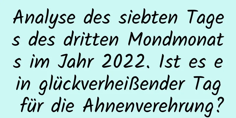 Analyse des siebten Tages des dritten Mondmonats im Jahr 2022. Ist es ein glückverheißender Tag für die Ahnenverehrung?