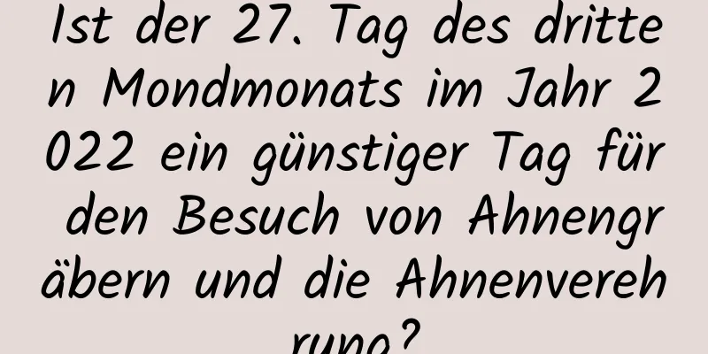 Ist der 27. Tag des dritten Mondmonats im Jahr 2022 ein günstiger Tag für den Besuch von Ahnengräbern und die Ahnenverehrung?