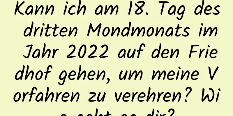 Kann ich am 18. Tag des dritten Mondmonats im Jahr 2022 auf den Friedhof gehen, um meine Vorfahren zu verehren? Wie geht es dir?