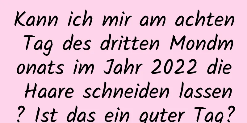 Kann ich mir am achten Tag des dritten Mondmonats im Jahr 2022 die Haare schneiden lassen? Ist das ein guter Tag?