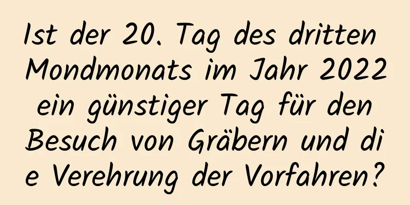 Ist der 20. Tag des dritten Mondmonats im Jahr 2022 ein günstiger Tag für den Besuch von Gräbern und die Verehrung der Vorfahren?