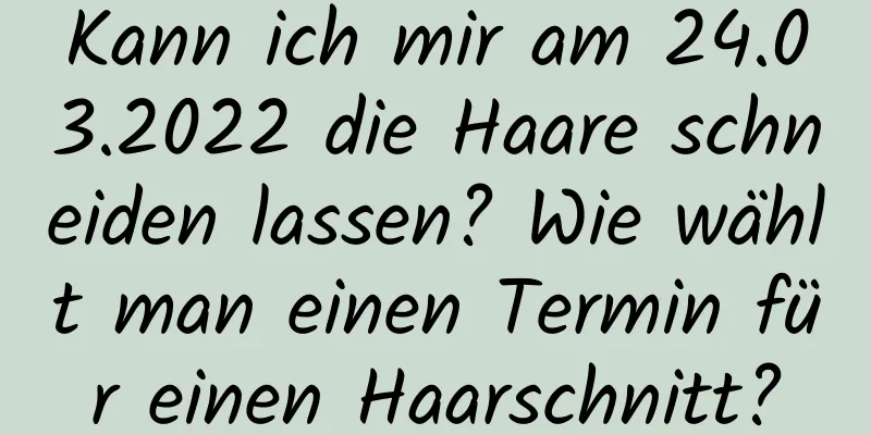 Kann ich mir am 24.03.2022 die Haare schneiden lassen? Wie wählt man einen Termin für einen Haarschnitt?