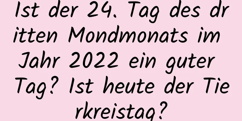 Ist der 24. Tag des dritten Mondmonats im Jahr 2022 ein guter Tag? Ist heute der Tierkreistag?