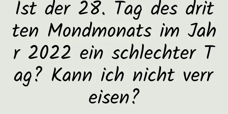 Ist der 28. Tag des dritten Mondmonats im Jahr 2022 ein schlechter Tag? Kann ich nicht verreisen?