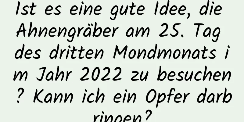 Ist es eine gute Idee, die Ahnengräber am 25. Tag des dritten Mondmonats im Jahr 2022 zu besuchen? Kann ich ein Opfer darbringen?