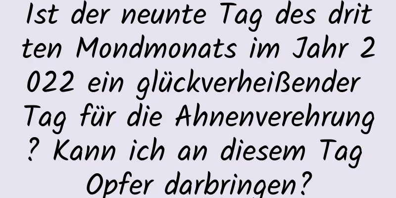 Ist der neunte Tag des dritten Mondmonats im Jahr 2022 ein glückverheißender Tag für die Ahnenverehrung? Kann ich an diesem Tag Opfer darbringen?