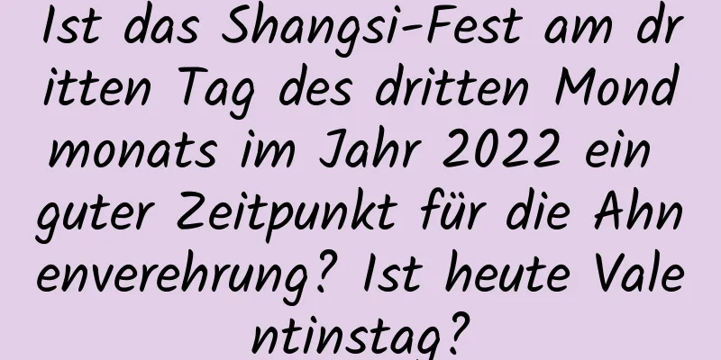 Ist das Shangsi-Fest am dritten Tag des dritten Mondmonats im Jahr 2022 ein guter Zeitpunkt für die Ahnenverehrung? Ist heute Valentinstag?