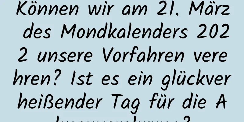 Können wir am 21. März des Mondkalenders 2022 unsere Vorfahren verehren? Ist es ein glückverheißender Tag für die Ahnenverehrung?