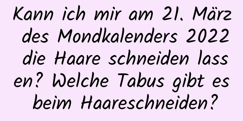 Kann ich mir am 21. März des Mondkalenders 2022 die Haare schneiden lassen? Welche Tabus gibt es beim Haareschneiden?