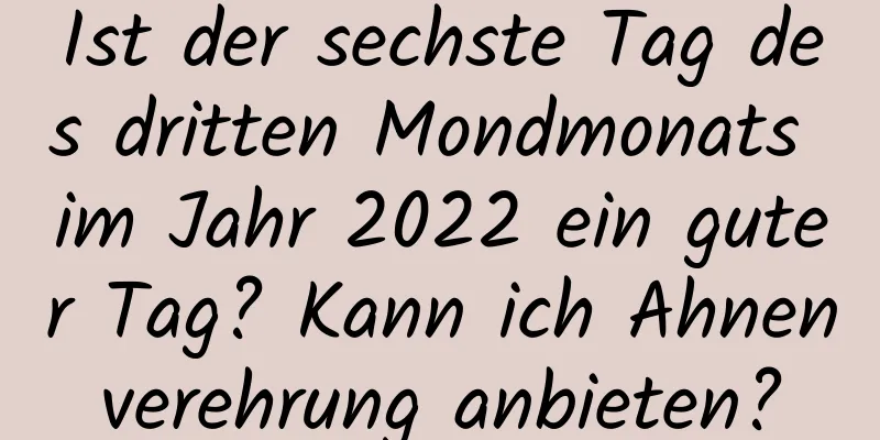 Ist der sechste Tag des dritten Mondmonats im Jahr 2022 ein guter Tag? Kann ich Ahnenverehrung anbieten?