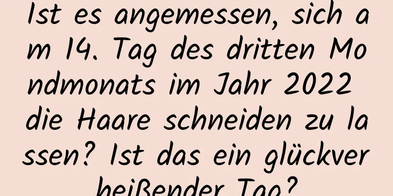 Ist es angemessen, sich am 14. Tag des dritten Mondmonats im Jahr 2022 die Haare schneiden zu lassen? Ist das ein glückverheißender Tag?