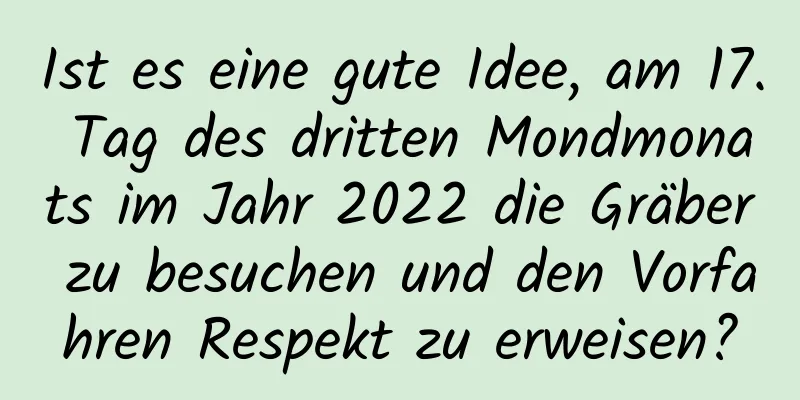 Ist es eine gute Idee, am 17. Tag des dritten Mondmonats im Jahr 2022 die Gräber zu besuchen und den Vorfahren Respekt zu erweisen?