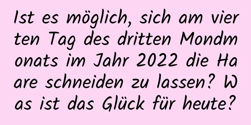 Ist es möglich, sich am vierten Tag des dritten Mondmonats im Jahr 2022 die Haare schneiden zu lassen? Was ist das Glück für heute?