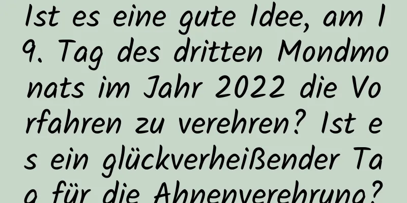 Ist es eine gute Idee, am 19. Tag des dritten Mondmonats im Jahr 2022 die Vorfahren zu verehren? Ist es ein glückverheißender Tag für die Ahnenverehrung?