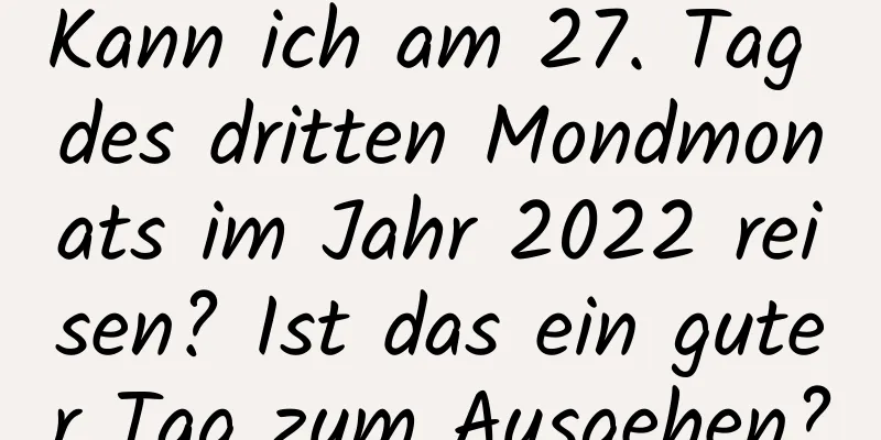 Kann ich am 27. Tag des dritten Mondmonats im Jahr 2022 reisen? Ist das ein guter Tag zum Ausgehen?