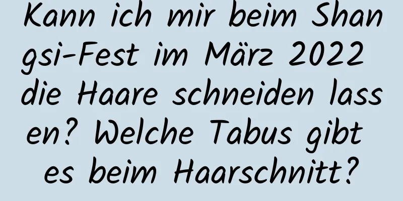 Kann ich mir beim Shangsi-Fest im März 2022 die Haare schneiden lassen? Welche Tabus gibt es beim Haarschnitt?