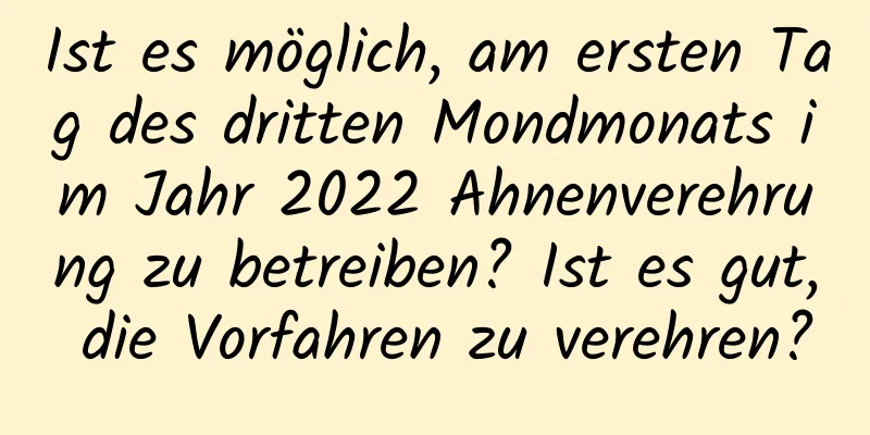 Ist es möglich, am ersten Tag des dritten Mondmonats im Jahr 2022 Ahnenverehrung zu betreiben? Ist es gut, die Vorfahren zu verehren?