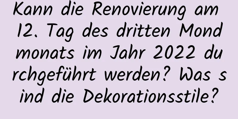 Kann die Renovierung am 12. Tag des dritten Mondmonats im Jahr 2022 durchgeführt werden? Was sind die Dekorationsstile?