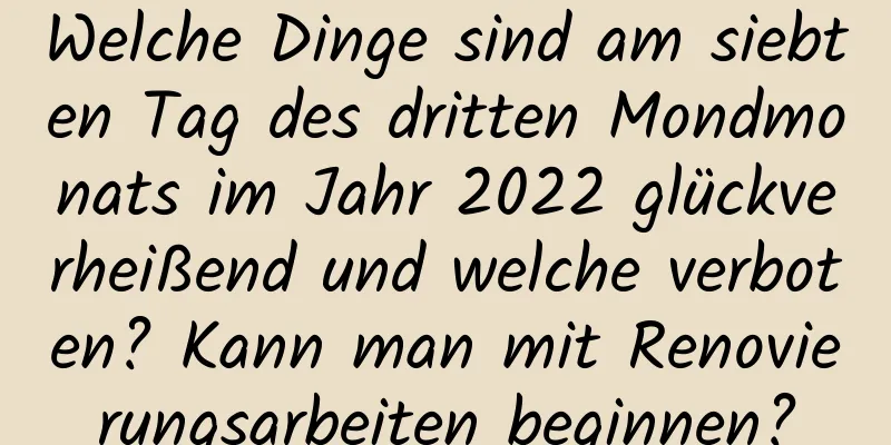 Welche Dinge sind am siebten Tag des dritten Mondmonats im Jahr 2022 glückverheißend und welche verboten? Kann man mit Renovierungsarbeiten beginnen?