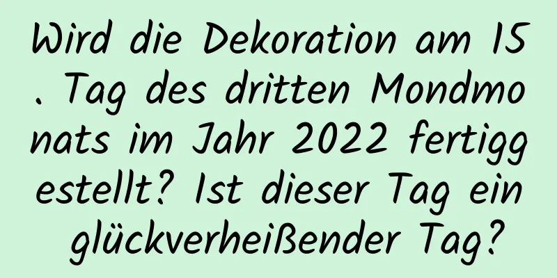 Wird die Dekoration am 15. Tag des dritten Mondmonats im Jahr 2022 fertiggestellt? Ist dieser Tag ein glückverheißender Tag?