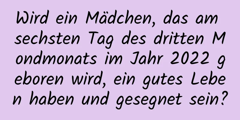 Wird ein Mädchen, das am sechsten Tag des dritten Mondmonats im Jahr 2022 geboren wird, ein gutes Leben haben und gesegnet sein?