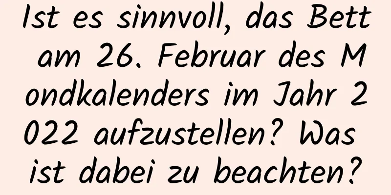 Ist es sinnvoll, das Bett am 26. Februar des Mondkalenders im Jahr 2022 aufzustellen? Was ist dabei zu beachten?