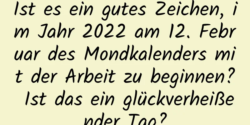 Ist es ein gutes Zeichen, im Jahr 2022 am 12. Februar des Mondkalenders mit der Arbeit zu beginnen? Ist das ein glückverheißender Tag?