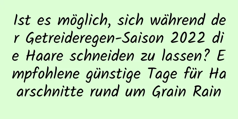 Ist es möglich, sich während der Getreideregen-Saison 2022 die Haare schneiden zu lassen? Empfohlene günstige Tage für Haarschnitte rund um Grain Rain