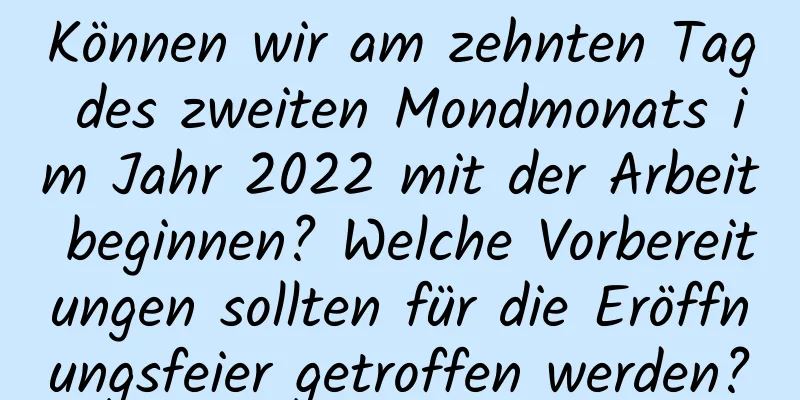 Können wir am zehnten Tag des zweiten Mondmonats im Jahr 2022 mit der Arbeit beginnen? Welche Vorbereitungen sollten für die Eröffnungsfeier getroffen werden?