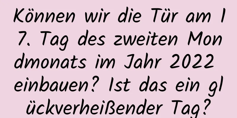 Können wir die Tür am 17. Tag des zweiten Mondmonats im Jahr 2022 einbauen? Ist das ein glückverheißender Tag?