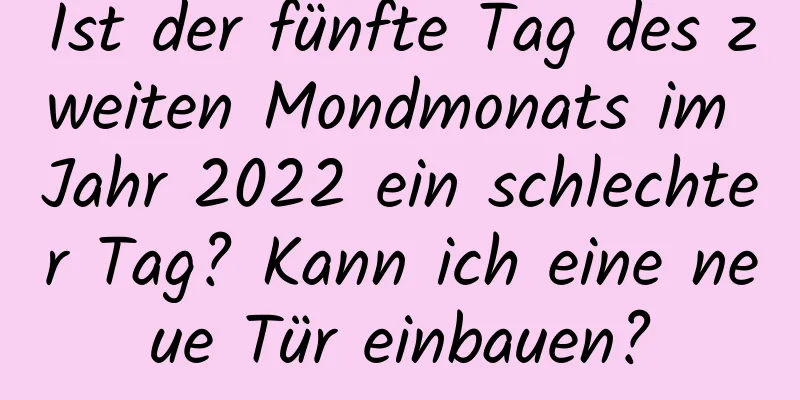 Ist der fünfte Tag des zweiten Mondmonats im Jahr 2022 ein schlechter Tag? Kann ich eine neue Tür einbauen?