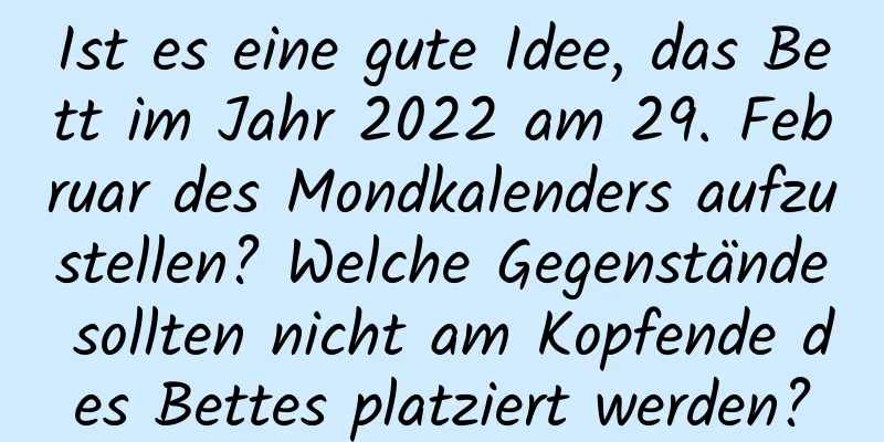 Ist es eine gute Idee, das Bett im Jahr 2022 am 29. Februar des Mondkalenders aufzustellen? Welche Gegenstände sollten nicht am Kopfende des Bettes platziert werden?