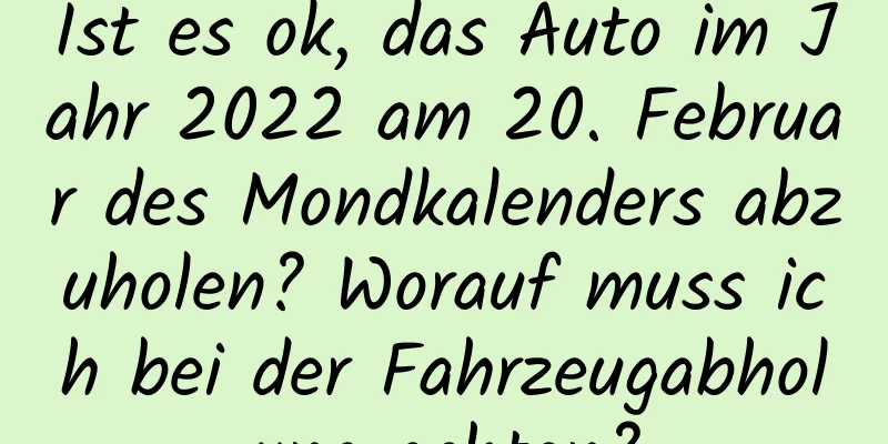 Ist es ok, das Auto im Jahr 2022 am 20. Februar des Mondkalenders abzuholen? Worauf muss ich bei der Fahrzeugabholung achten?