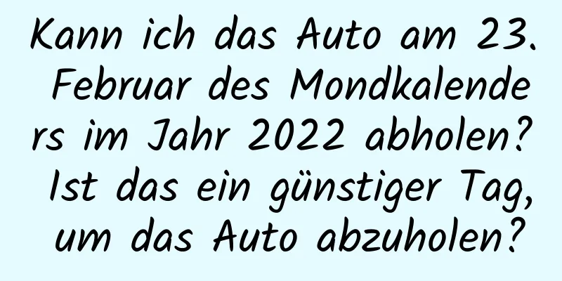 Kann ich das Auto am 23. Februar des Mondkalenders im Jahr 2022 abholen? Ist das ein günstiger Tag, um das Auto abzuholen?