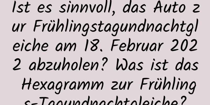 Ist es sinnvoll, das Auto zur Frühlingstagundnachtgleiche am 18. Februar 2022 abzuholen? Was ist das Hexagramm zur Frühlings-Tagundnachtgleiche?