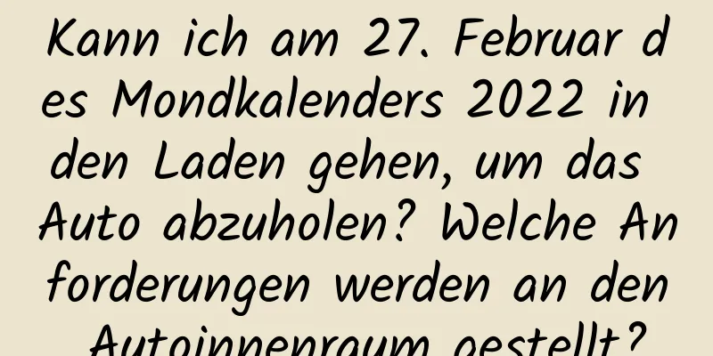 Kann ich am 27. Februar des Mondkalenders 2022 in den Laden gehen, um das Auto abzuholen? Welche Anforderungen werden an den Autoinnenraum gestellt?