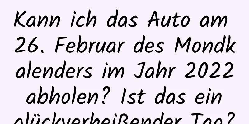 Kann ich das Auto am 26. Februar des Mondkalenders im Jahr 2022 abholen? Ist das ein glückverheißender Tag?