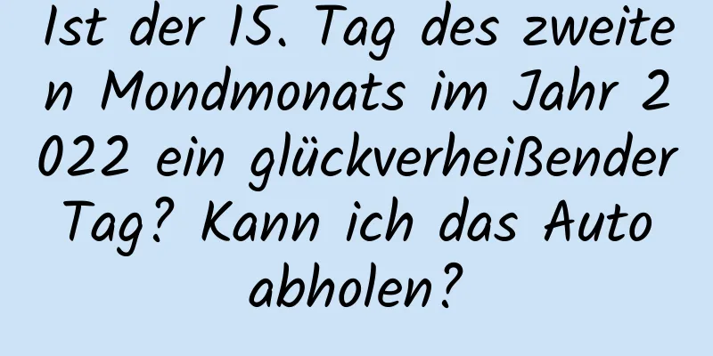 Ist der 15. Tag des zweiten Mondmonats im Jahr 2022 ein glückverheißender Tag? Kann ich das Auto abholen?