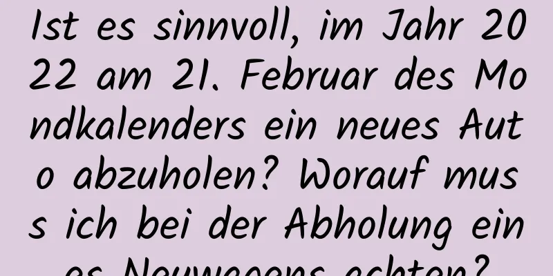 Ist es sinnvoll, im Jahr 2022 am 21. Februar des Mondkalenders ein neues Auto abzuholen? Worauf muss ich bei der Abholung eines Neuwagens achten?