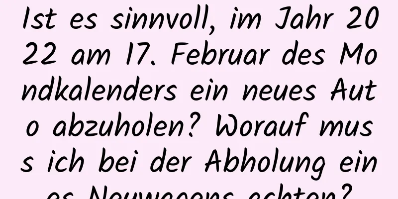 Ist es sinnvoll, im Jahr 2022 am 17. Februar des Mondkalenders ein neues Auto abzuholen? Worauf muss ich bei der Abholung eines Neuwagens achten?